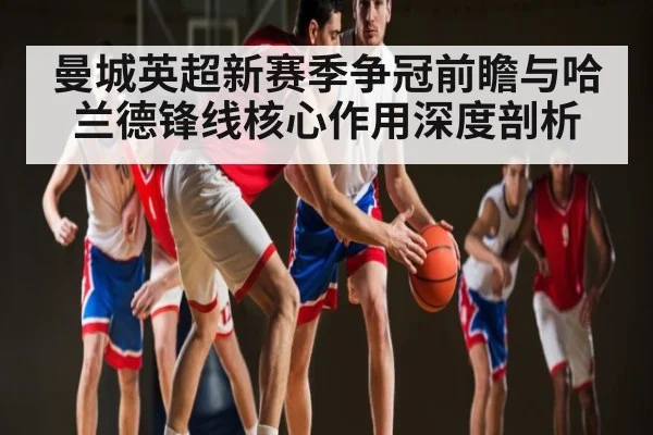 曼城英超新赛季争冠前瞻与哈兰德锋线核心作用深度剖析